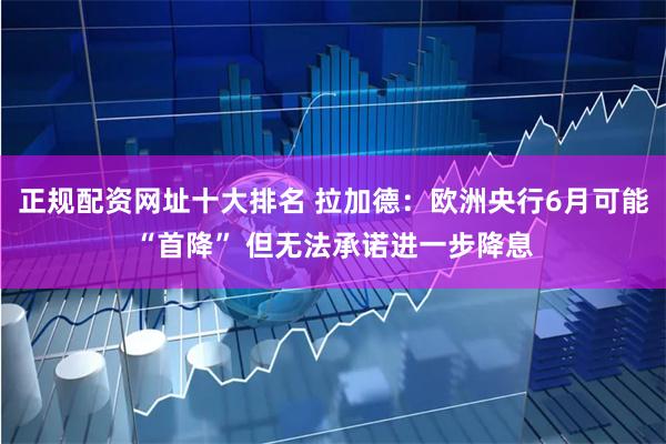 正规配资网址十大排名 拉加德：欧洲央行6月可能“首降” 但无法承诺进一步降息