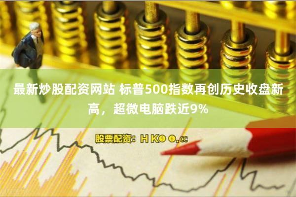 最新炒股配资网站 标普500指数再创历史收盘新高，超微电脑跌近9%