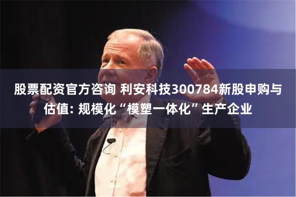 股票配资官方咨询 利安科技300784新股申购与估值: 规模化“模塑一体化”生产企业