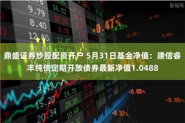 鼎盛证券炒股配资开户 5月31日基金净值：建信睿丰纯债定期开放债券最新净值1.0488