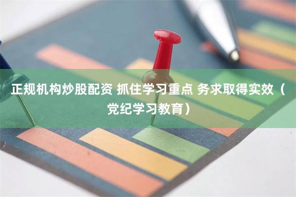 正规机构炒股配资 抓住学习重点 务求取得实效（党纪学习教育）