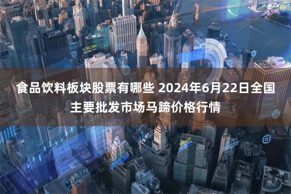 食品饮料板块股票有哪些 2024年6月22日全国主要批发市场马蹄价格行情