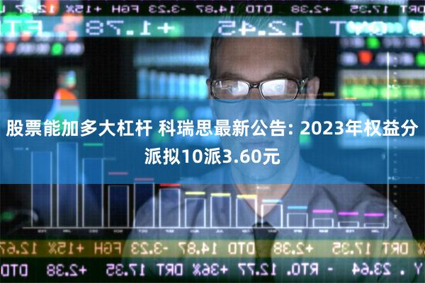 股票能加多大杠杆 科瑞思最新公告: 2023年权益分派拟10派3.60元