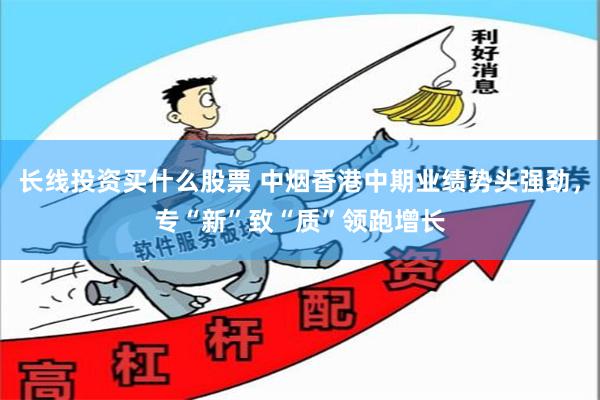 长线投资买什么股票 中烟香港中期业绩势头强劲，专“新”致“质