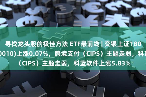 寻找龙头股的极佳方法 ETF最前线 | 交银上证180公司治理ETF(510010)上涨0.07%，跨境支付（CIPS）主题走弱，科蓝软件上涨5.83%