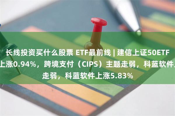 长线投资买什么股票 ETF最前线 | 建信上证50ETF(510800)上涨0.94%，跨境支付（CIPS）主题走弱，科蓝软件上涨5.83%