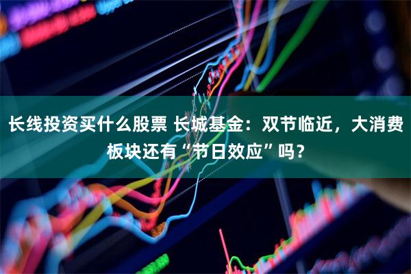 长线投资买什么股票 长城基金：双节临近，大消费板块还有“