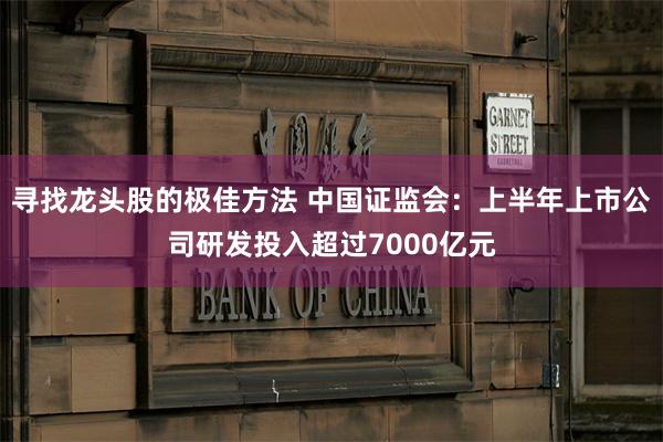 寻找龙头股的极佳方法 中国证监会：上半年上市公司研发投入