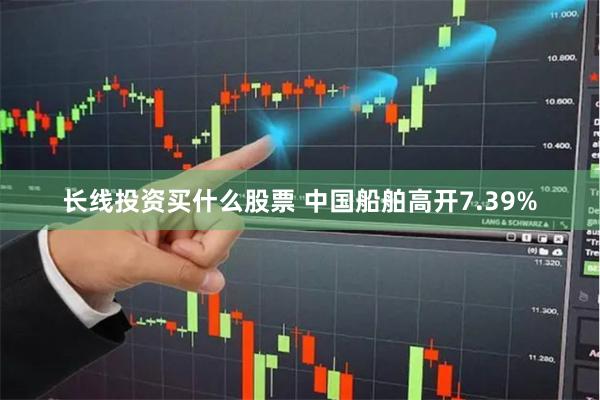 长线投资买什么股票 中国船舶高开7.39%