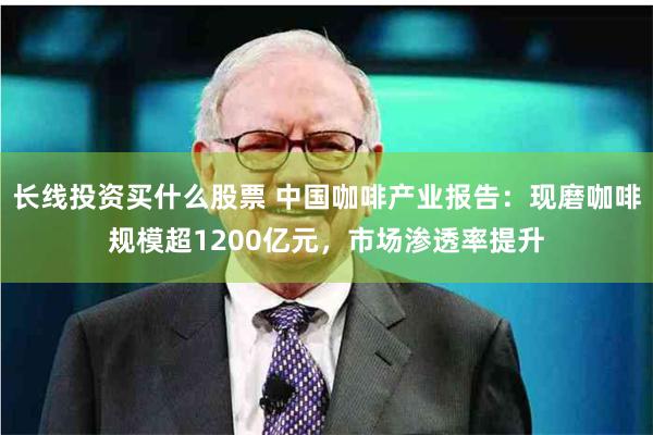 长线投资买什么股票 中国咖啡产业报告：现磨咖啡规模超1200亿元，市场渗透率提升