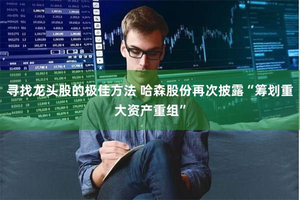 寻找龙头股的极佳方法 哈森股份再次披露“筹划重大资产重组”