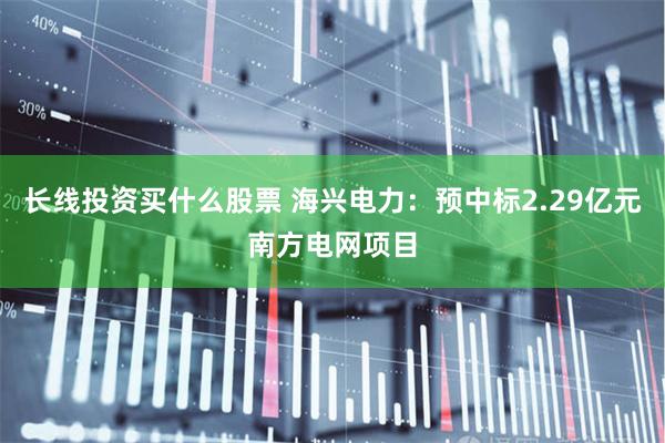 长线投资买什么股票 海兴电力：预中标2.29亿元南方电网项目